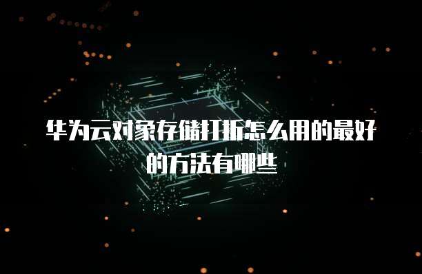 华为云对象存储打折怎么用的最好的方法有哪些