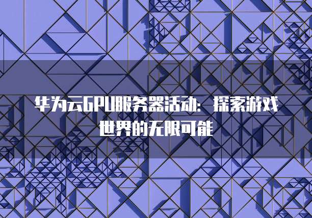 华为云GPU服务器活动:探索游戏世界的无限可能