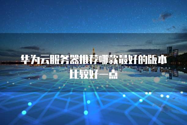 华为云服务器推荐哪款最好的版本比较好一点