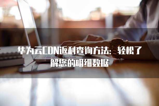 华为云CDN返利查询方法:轻松了解您的明细数据