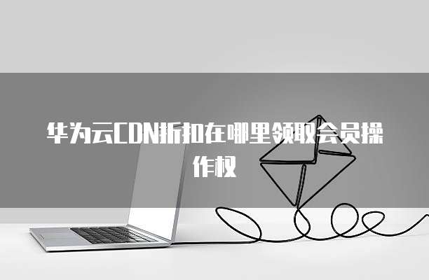 华为云CDN折扣在哪里领取会员操作权