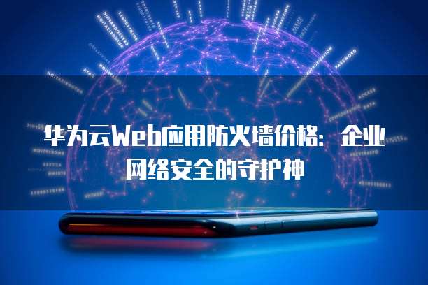 华为云Web应用防火墙价格:企业网络安全的守护神
