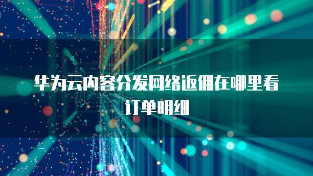 华为云内容分发网络返佣在哪里看订单明细