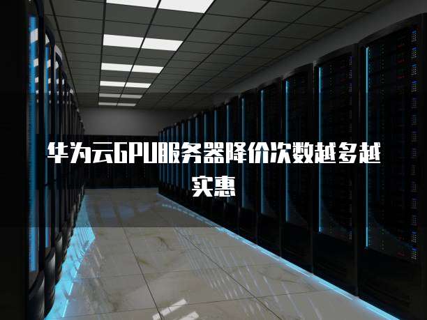 华为云GPU服务器降价次数越多越实惠