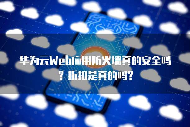 华为云Web应用防火墙真的安全吗？折扣是真的吗？