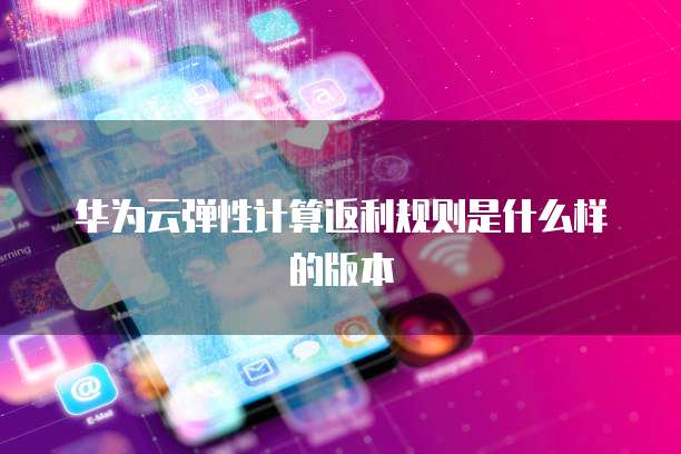 华为云弹性计算返利规则是什么样的版本