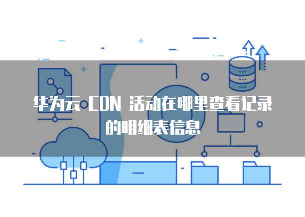华为云 CDN 活动在哪里查看记录的明细表信息