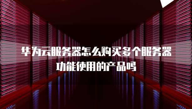 华为云服务器怎么购买多个服务器功能使用的产品吗