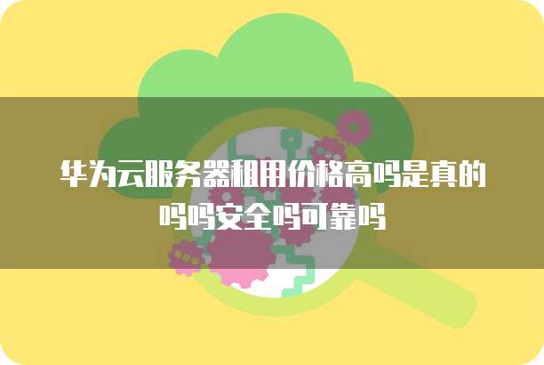 华为云服务器租用价格高吗是真的吗吗安全吗可靠吗