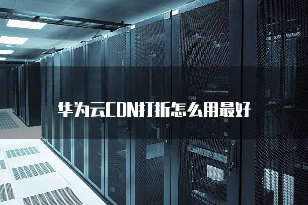 华为云CDN打折怎么用最好
