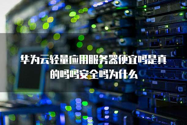 华为云轻量应用服务器便宜吗是真的吗吗安全吗为什么