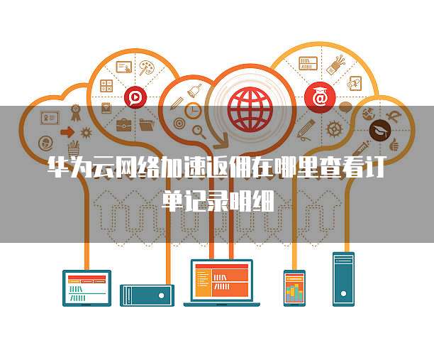 华为云网络加速返佣在哪里查看订单记录明细