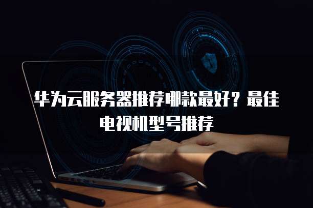 华为云服务器推荐哪款最好?最佳电视机型号推荐