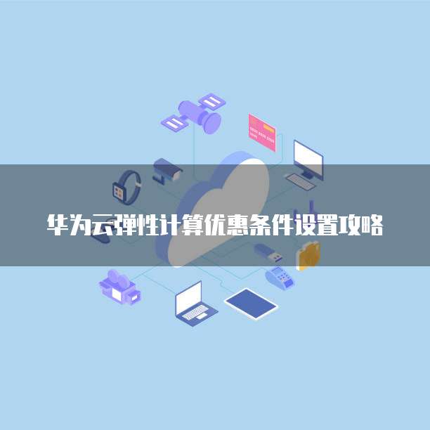 华为云弹性计算优惠条件设置攻略