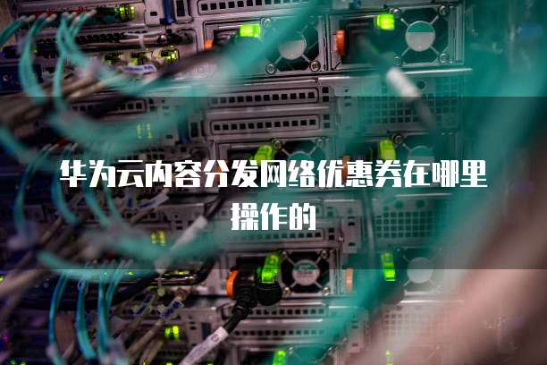 华为云内容分发网络优惠券在哪里操作的