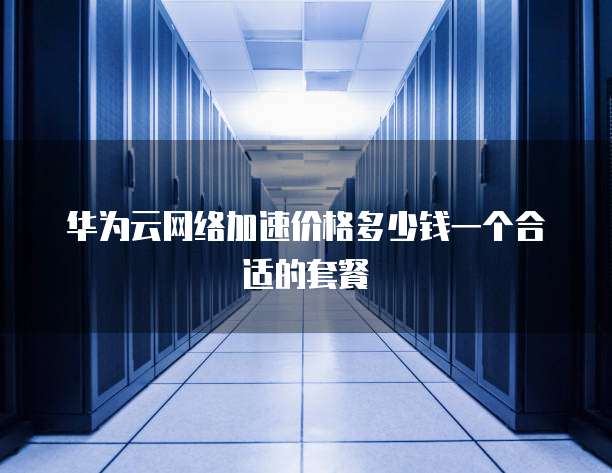 华为云网络加速价格多少钱一个合适的套餐