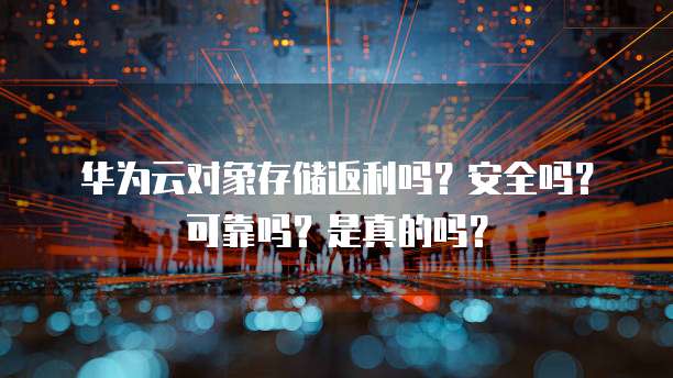 华为云对象存储返利吗?安全吗?可靠吗?是真的吗?