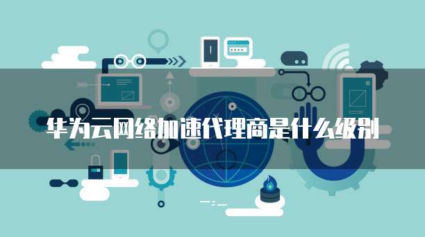 华为云网络加速代理商是什么级别