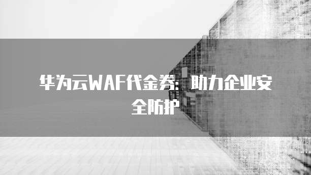 华为云WAF代金券:助力企业安全防护
