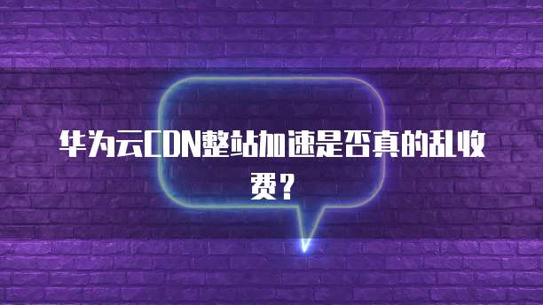 华为云CDN整站加速是否真的乱收费?