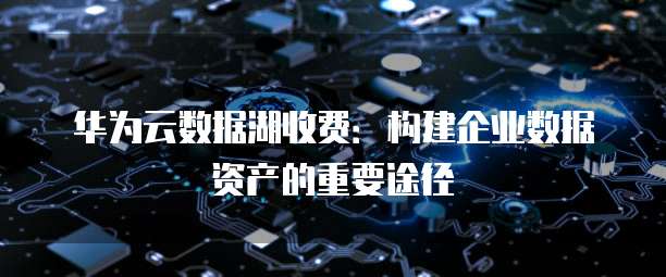 华为云数据湖收费：构建企业数据资产的重要途径