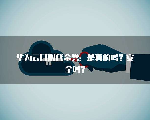 华为云CDN代金券:是真的吗?安全吗?