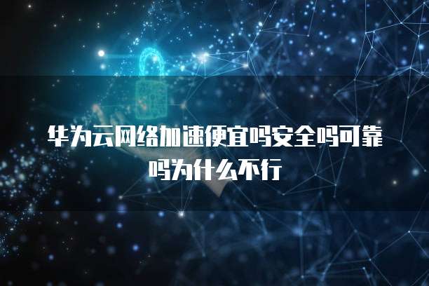 华为云网络加速便宜吗安全吗可靠吗为什么不行