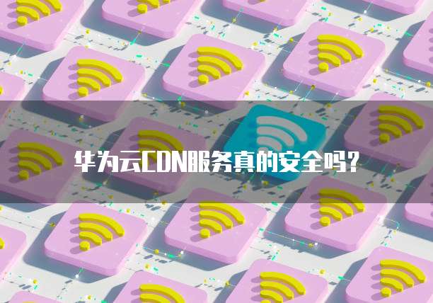华为云CDN服务真的安全吗?