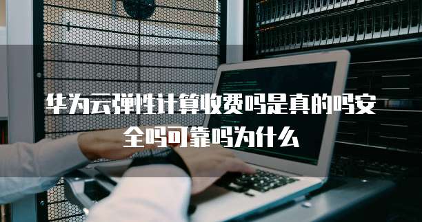 华为云弹性计算收费吗是真的吗安全吗可靠吗为什么
