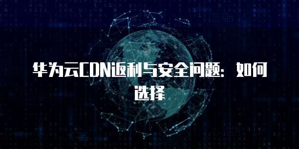 华为云CDN返利与安全问题:如何选择