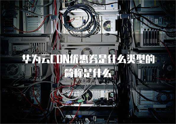 华为云CDN优惠券是什么类型的简称是什么
