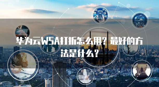 华为云WSA打折怎么用?最好的方法是什么?