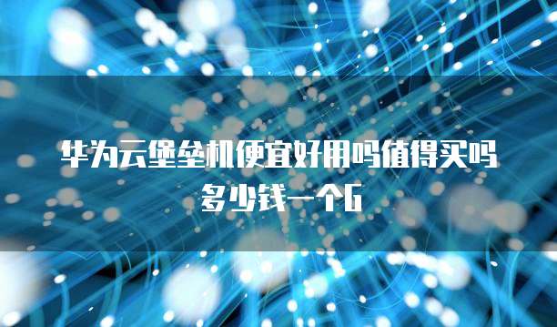 华为云堡垒机便宜好用吗值得买吗多少钱一个G