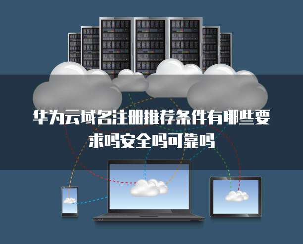 华为云域名注册推荐条件有哪些要求吗安全吗可靠吗