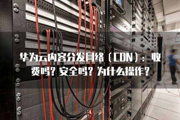 华为云内容分发网络(CDN):收费吗?安全吗?为什么操作?