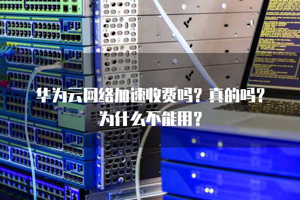 华为云网络加速收费吗?真的吗?为什么不能用?