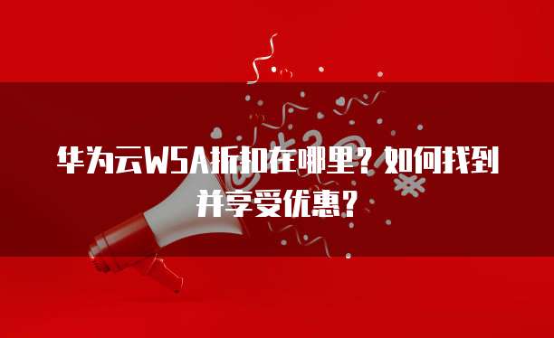 华为云WSA折扣在哪里?如何找到并享受优惠?