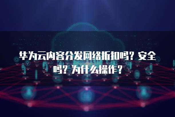 华为云内容分发网络折扣吗？安全吗？为什么操作？