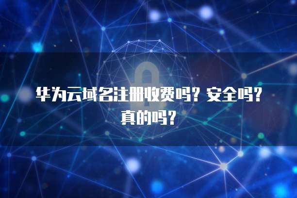 华为云域名注册收费吗?安全吗?真的吗?