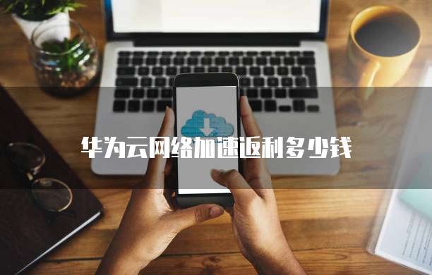 华为云网络加速返利多少钱