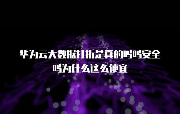 华为云大数据打折是真的吗吗安全吗为什么这么便宜
