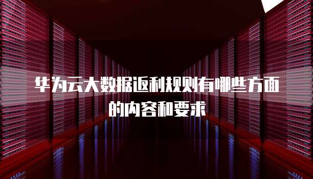 华为云大数据返利规则有哪些方面的内容和要求