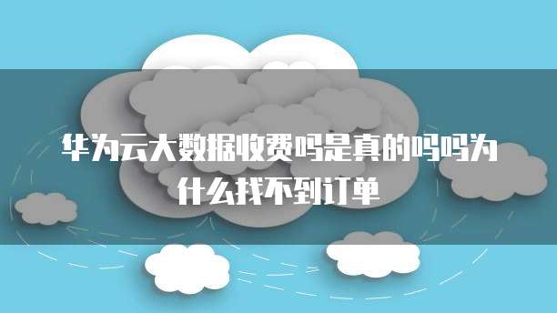 华为云大数据收费吗是真的吗吗为什么找不到订单