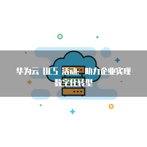 华为云 UCS 活动:助力企业实现数字化转型