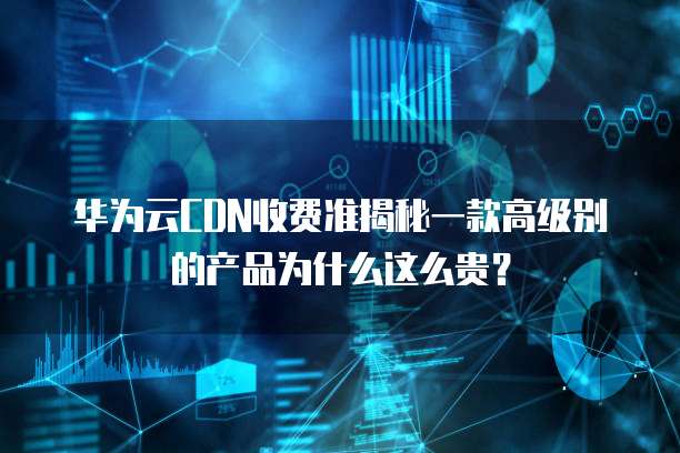 华为云CDN收费准揭秘一款高级别的产品为什么这么贵？