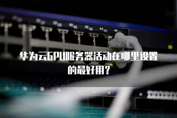 华为云GPU服务器活动在哪里设置的最好用?