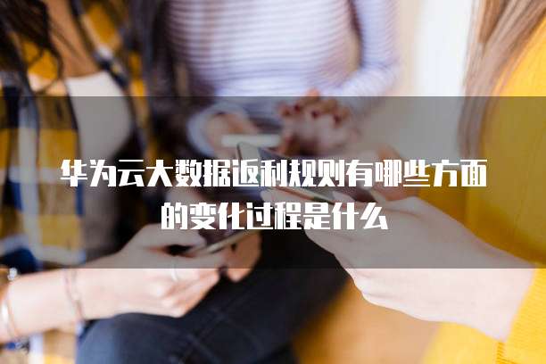 华为云大数据返利规则有哪些方面的变化过程是什么