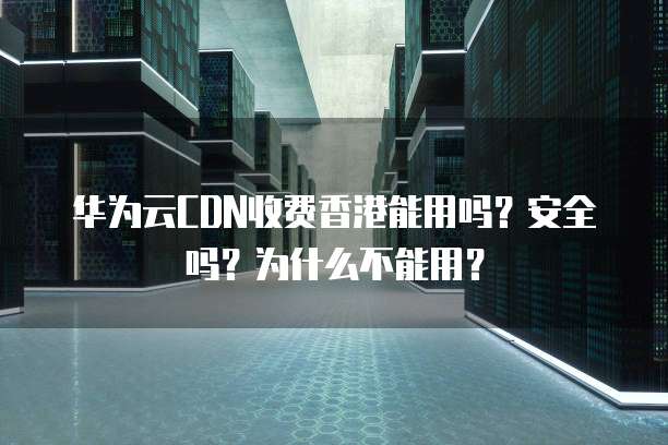 华为云CDN收费香港能用吗?安全吗?为什么不能用?