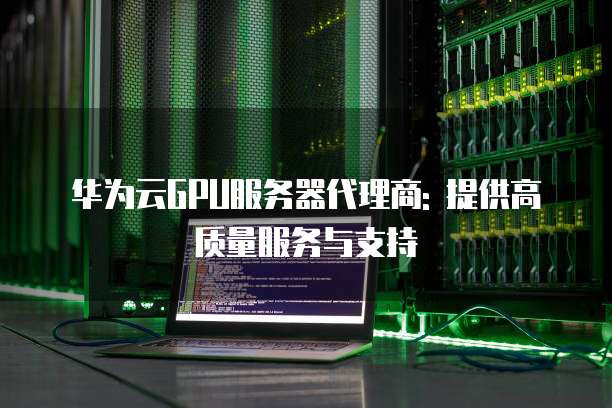 华为云GPU服务器代理商: 提供高质量服务与支持