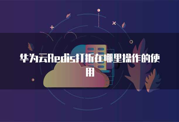 华为云Redis打折在哪里操作的使用